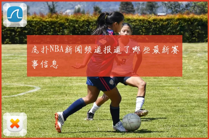 虎扑NBA新闻频道报道了哪些最新赛事信息