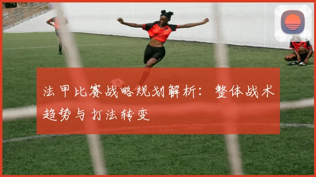 法甲比赛战略规划解析：整体战术趋势与打法转变