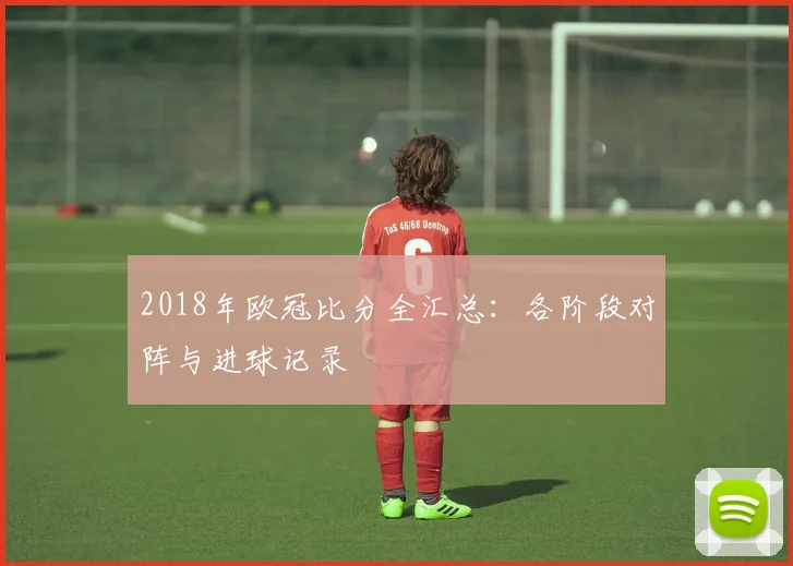 2018年欧冠比分全汇总：各阶段对阵与进球记录